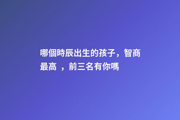 哪個時辰出生的孩子，智商最高，前三名有你嗎